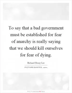 To say that a bad government must be established for fear of anarchy is really saying that we should kill ourselves for fear of dying Picture Quote #1