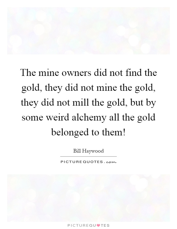 The mine owners did not find the gold, they did not mine the gold, they did not mill the gold, but by some weird alchemy all the gold belonged to them! Picture Quote #1