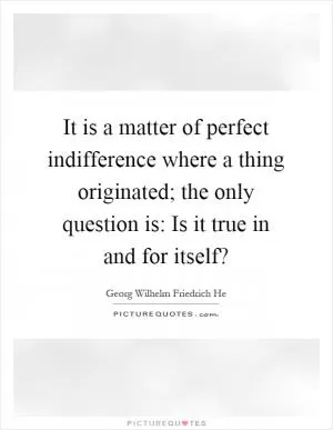 It is a matter of perfect indifference where a thing originated; the only question is: Is it true in and for itself? Picture Quote #1