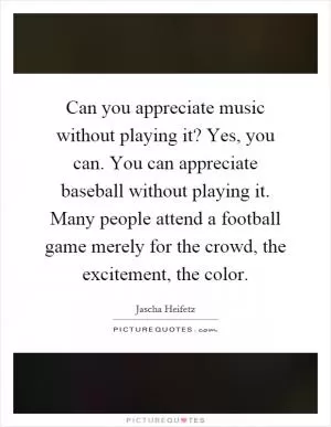 Can you appreciate music without playing it? Yes, you can. You can appreciate baseball without playing it. Many people attend a football game merely for the crowd, the excitement, the color Picture Quote #1