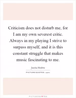 Criticism does not disturb me, for I am my own severest critic. Always in my playing I strive to surpass myself, and it is this constant struggle that makes music fascinating to me Picture Quote #1