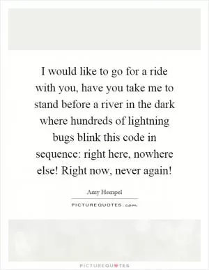 I would like to go for a ride with you, have you take me to stand before a river in the dark where hundreds of lightning bugs blink this code in sequence: right here, nowhere else! Right now, never again! Picture Quote #1