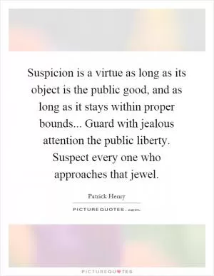 Suspicion is a virtue as long as its object is the public good, and as long as it stays within proper bounds... Guard with jealous attention the public liberty. Suspect every one who approaches that jewel Picture Quote #1