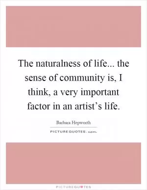 The naturalness of life... the sense of community is, I think, a very important factor in an artist’s life Picture Quote #1