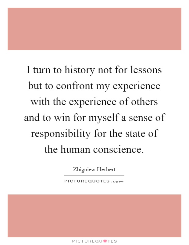 I turn to history not for lessons but to confront my experience with the experience of others and to win for myself a sense of responsibility for the state of the human conscience Picture Quote #1