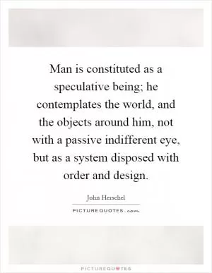 Man is constituted as a speculative being; he contemplates the world, and the objects around him, not with a passive indifferent eye, but as a system disposed with order and design Picture Quote #1