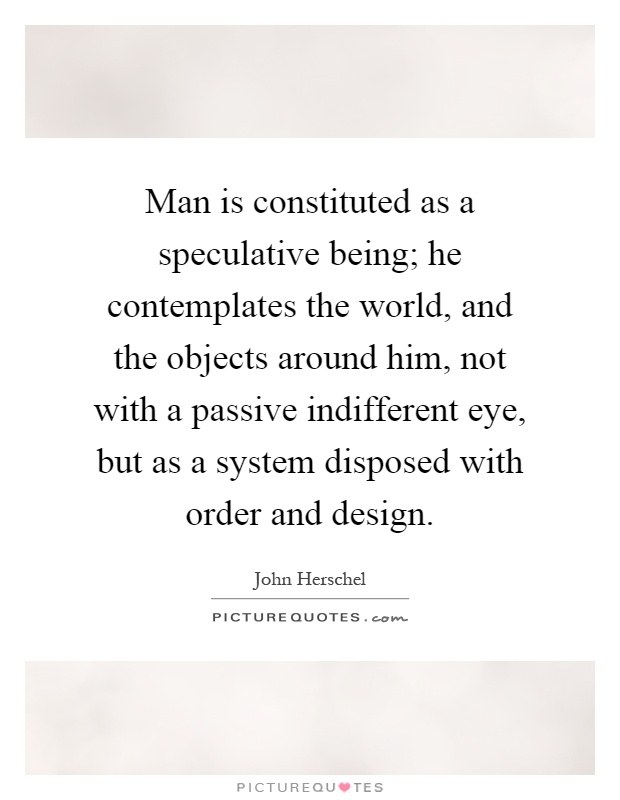 Man is constituted as a speculative being; he contemplates the world, and the objects around him, not with a passive indifferent eye, but as a system disposed with order and design Picture Quote #1