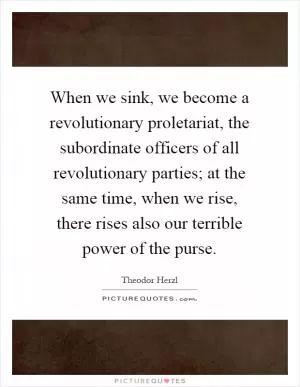 When we sink, we become a revolutionary proletariat, the subordinate officers of all revolutionary parties; at the same time, when we rise, there rises also our terrible power of the purse Picture Quote #1