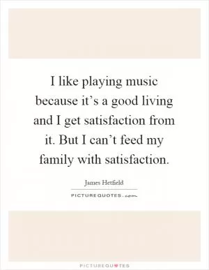 I like playing music because it’s a good living and I get satisfaction from it. But I can’t feed my family with satisfaction Picture Quote #1