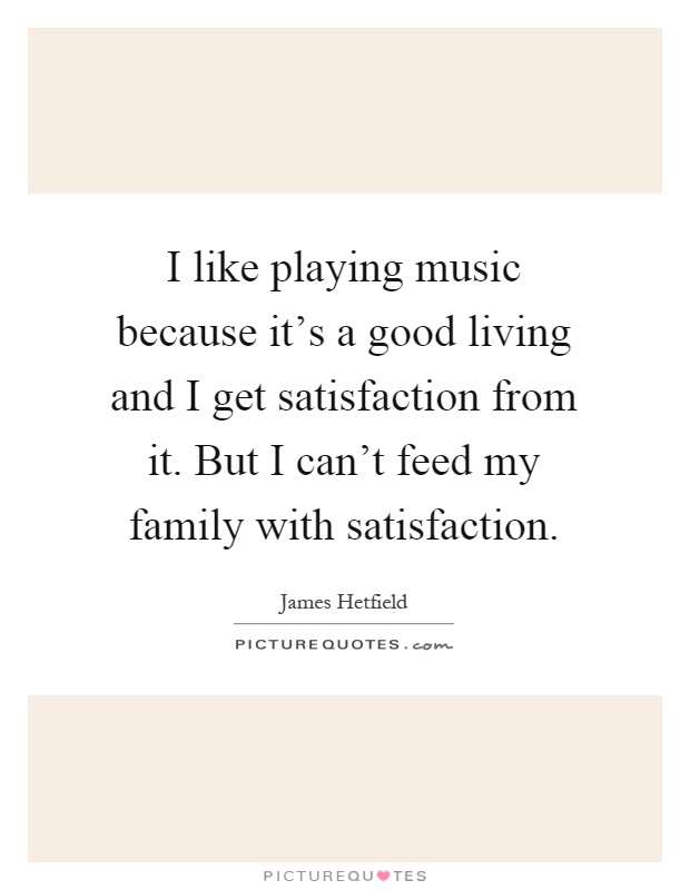 I like playing music because it's a good living and I get satisfaction from it. But I can't feed my family with satisfaction Picture Quote #1