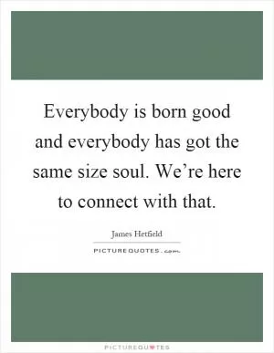 Everybody is born good and everybody has got the same size soul. We’re here to connect with that Picture Quote #1