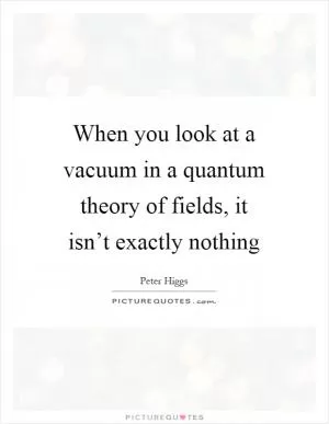 When you look at a vacuum in a quantum theory of fields, it isn’t exactly nothing Picture Quote #1