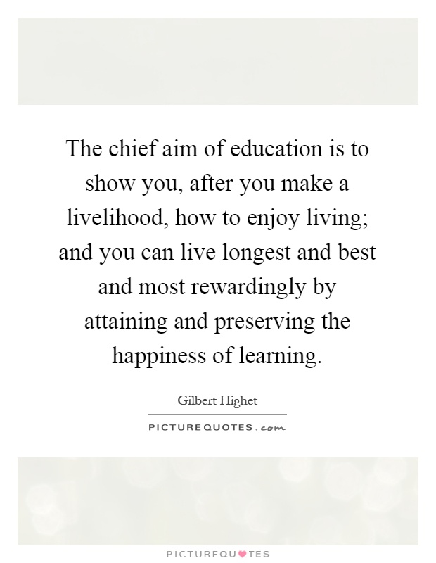 The chief aim of education is to show you, after you make a livelihood, how to enjoy living; and you can live longest and best and most rewardingly by attaining and preserving the happiness of learning Picture Quote #1