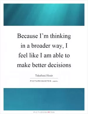 Because I’m thinking in a broader way, I feel like I am able to make better decisions Picture Quote #1