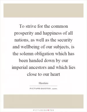 To strive for the common prosperity and happiness of all nations, as well as the security and wellbeing of our subjects, is the solemn obligation which has been handed down by our imperial ancestors and which lies close to our heart Picture Quote #1