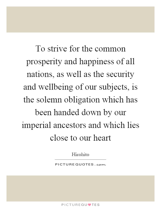 To strive for the common prosperity and happiness of all nations, as well as the security and wellbeing of our subjects, is the solemn obligation which has been handed down by our imperial ancestors and which lies close to our heart Picture Quote #1