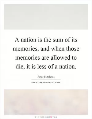A nation is the sum of its memories, and when those memories are allowed to die, it is less of a nation Picture Quote #1