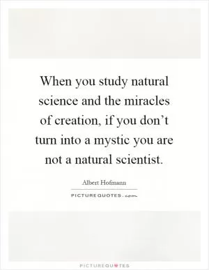 When you study natural science and the miracles of creation, if you don’t turn into a mystic you are not a natural scientist Picture Quote #1