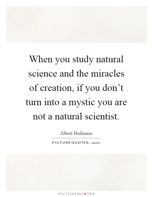 When you study natural science and the miracles of creation, if you don't turn into a mystic you are not a natural scientist Picture Quote #1