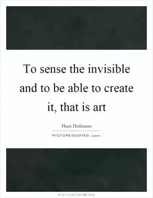 To sense the invisible and to be able to create it, that is art Picture Quote #1