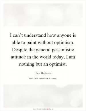 I can’t understand how anyone is able to paint without optimism. Despite the general pessimistic attitude in the world today, I am nothing but an optimist Picture Quote #1