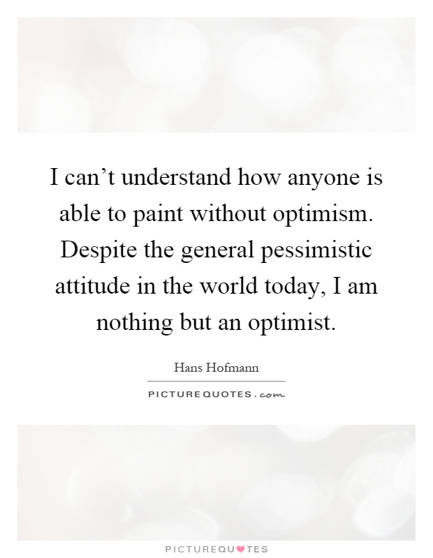 I can't understand how anyone is able to paint without optimism. Despite the general pessimistic attitude in the world today, I am nothing but an optimist Picture Quote #1