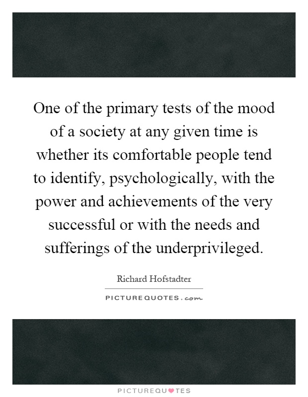 One of the primary tests of the mood of a society at any given time is whether its comfortable people tend to identify, psychologically, with the power and achievements of the very successful or with the needs and sufferings of the underprivileged Picture Quote #1
