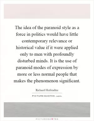 The idea of the paranoid style as a force in politics would have little contemporary relevance or historical value if it were applied only to men with profoundly disturbed minds. It is the use of paranoid modes of expression by more or less normal people that makes the phenomenon significant Picture Quote #1
