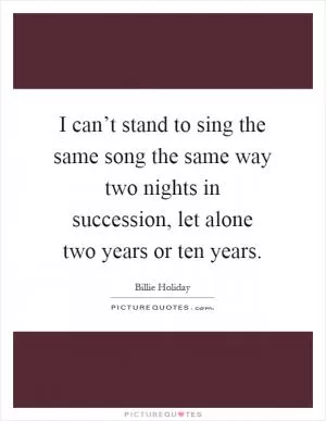 I can’t stand to sing the same song the same way two nights in succession, let alone two years or ten years Picture Quote #1