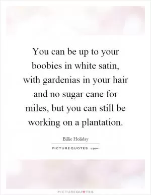 You can be up to your boobies in white satin, with gardenias in your hair and no sugar cane for miles, but you can still be working on a plantation Picture Quote #1