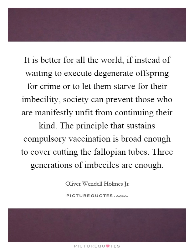 It is better for all the world, if instead of waiting to execute degenerate offspring for crime or to let them starve for their imbecility, society can prevent those who are manifestly unfit from continuing their kind. The principle that sustains compulsory vaccination is broad enough to cover cutting the fallopian tubes. Three generations of imbeciles are enough Picture Quote #1