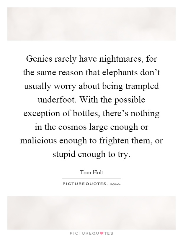 Genies rarely have nightmares, for the same reason that elephants don't usually worry about being trampled underfoot. With the possible exception of bottles, there's nothing in the cosmos large enough or malicious enough to frighten them, or stupid enough to try Picture Quote #1