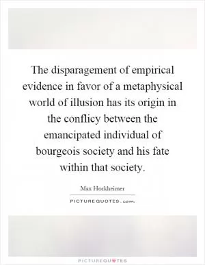 The disparagement of empirical evidence in favor of a metaphysical world of illusion has its origin in the conflicy between the emancipated individual of bourgeois society and his fate within that society Picture Quote #1