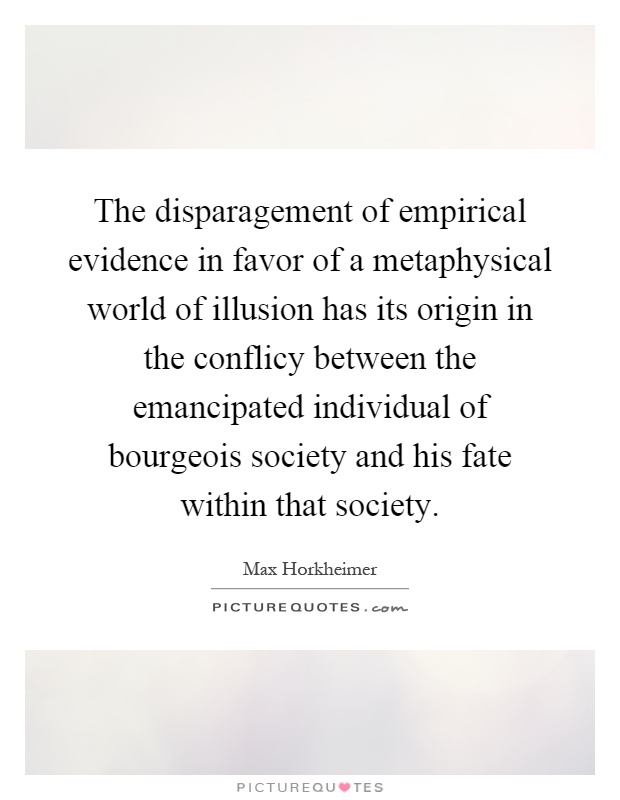 The disparagement of empirical evidence in favor of a metaphysical world of illusion has its origin in the conflicy between the emancipated individual of bourgeois society and his fate within that society Picture Quote #1