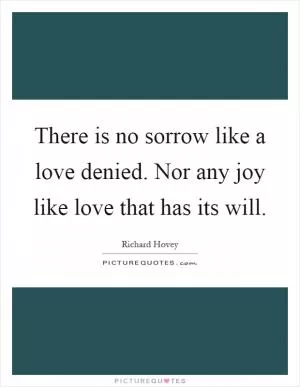 There is no sorrow like a love denied. Nor any joy like love that has its will Picture Quote #1