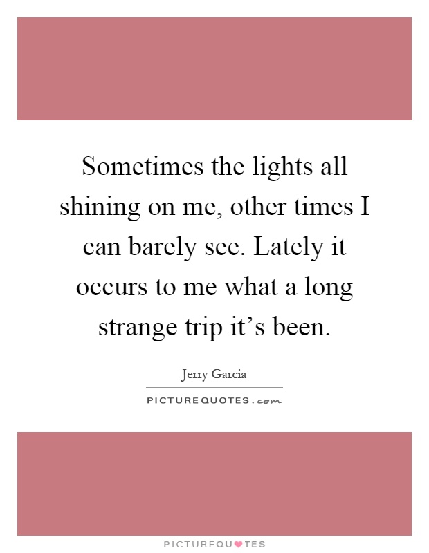 Sometimes the lights all shining on me, other times I can barely see. Lately it occurs to me what a long strange trip it's been Picture Quote #1