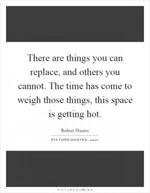 There are things you can replace, and others you cannot. The time has come to weigh those things, this space is getting hot Picture Quote #1