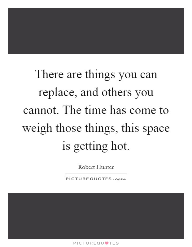 There are things you can replace, and others you cannot. The time has come to weigh those things, this space is getting hot Picture Quote #1