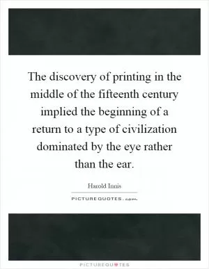 The discovery of printing in the middle of the fifteenth century implied the beginning of a return to a type of civilization dominated by the eye rather than the ear Picture Quote #1