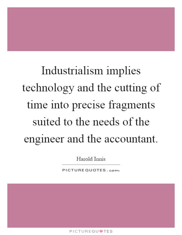 Industrialism implies technology and the cutting of time into precise fragments suited to the needs of the engineer and the accountant Picture Quote #1