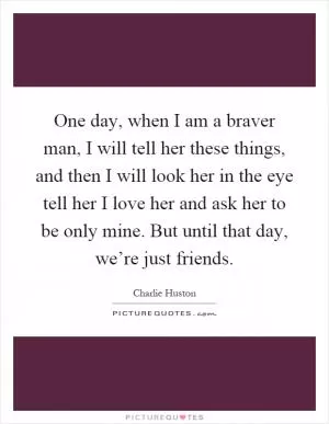 One day, when I am a braver man, I will tell her these things, and then I will look her in the eye tell her I love her and ask her to be only mine. But until that day, we’re just friends Picture Quote #1
