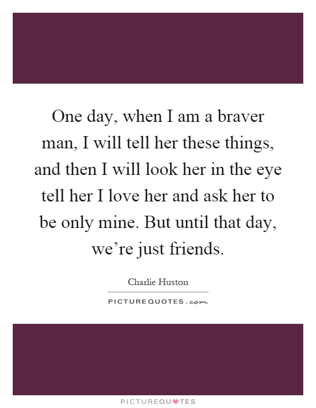 One day, when I am a braver man, I will tell her these things, and then I will look her in the eye tell her I love her and ask her to be only mine. But until that day, we're just friends Picture Quote #1