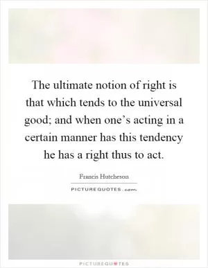 The ultimate notion of right is that which tends to the universal good; and when one’s acting in a certain manner has this tendency he has a right thus to act Picture Quote #1