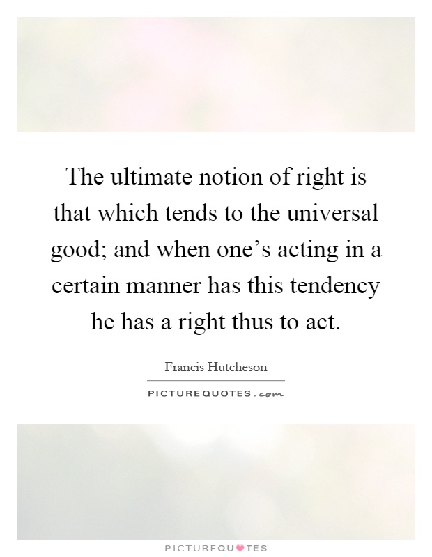The ultimate notion of right is that which tends to the universal good; and when one's acting in a certain manner has this tendency he has a right thus to act Picture Quote #1