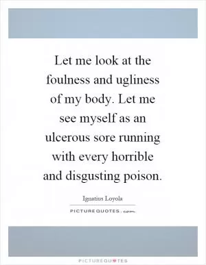 Let me look at the foulness and ugliness of my body. Let me see myself as an ulcerous sore running with every horrible and disgusting poison Picture Quote #1