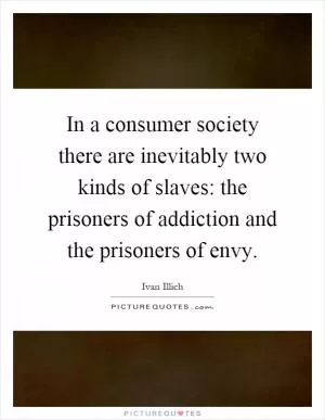 In a consumer society there are inevitably two kinds of slaves: the prisoners of addiction and the prisoners of envy Picture Quote #1
