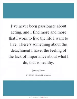I’ve never been passionate about acting, and I find more and more that I work to live the life I want to live. There’s something about the detachment I have, the feeling of the lack of importance about what I do, that is healthy Picture Quote #1