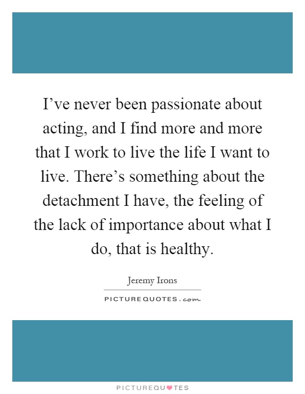 I've never been passionate about acting, and I find more and more that I work to live the life I want to live. There's something about the detachment I have, the feeling of the lack of importance about what I do, that is healthy Picture Quote #1
