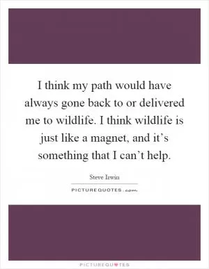 I think my path would have always gone back to or delivered me to wildlife. I think wildlife is just like a magnet, and it’s something that I can’t help Picture Quote #1