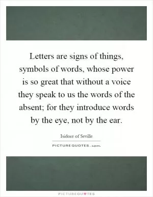 Letters are signs of things, symbols of words, whose power is so great that without a voice they speak to us the words of the absent; for they introduce words by the eye, not by the ear Picture Quote #1